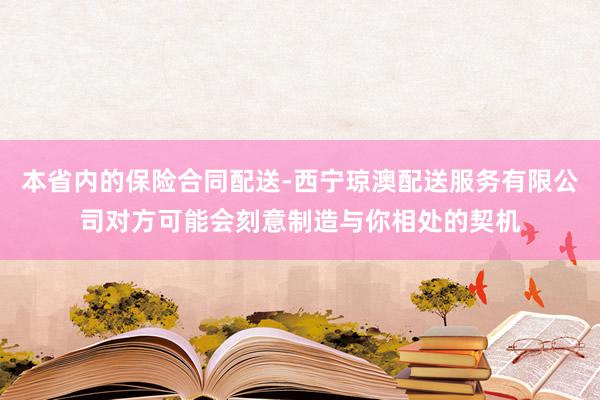 本省内的保险合同配送-西宁琼澳配送服务有限公司对方可能会刻意制造与你相处的契机